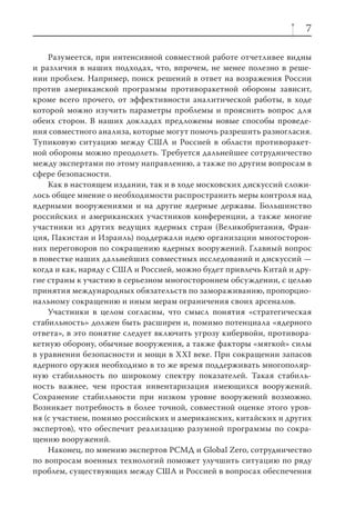 7

    Разумеется, при интенсивной совместной работе отчетливее видны
и различия в наших подходах, что, впрочем, не менее полезно в реше-
нии проблем. Например, поиск решений в ответ на возражения России
против американской программы противоракетной обороны зависит,
кроме всего прочего, от эффективности аналитической работы, в ходе
которой можно изучить параметры проблемы и прояснить вопрос для
обеих сторон. В наших докладах предложены новые способы проведе-
ния совместного анализа, которые могут помочь разрешить разногласия.
Тупиковую ситуацию между США и Россией в области противоракет-
ной обороны можно преодолеть. Требуется дальнейшее сотрудничество
между экспертами по этому направлению, а также по другим вопросам в
сфере безопасности.
    Как в настоящем издании, так и в ходе московских дискуссий сложи-
лось общее мнение о необходимости распространить меры контроля над
ядерными вооружениями и на другие ядерные державы. Большинство
российских и американских участников конференции, а также многие
участники из других ведущих ядерных стран (Великобритания, Фран-
ция, Пакистан и Израиль) поддержали идею организации многосторон-
них переговоров по сокращению ядерных вооружений. Главный вопрос
в повестке наших дальнейших совместных исследований и дискуссий —
когда и как, наряду с США и Россией, можно будет привлечь Китай и дру-
гие страны к участию в серьезном многостороннем обсуждении, с целью
принятия международных обязательств по замораживанию, пропорцио-
нальному сокращению и иным мерам ограничения своих арсеналов.
    Участники в целом согласны, что смысл понятия «стратегическая
стабильность» должен быть расширен и, помимо потенциала «ядерного
ответа», в это понятие следует включить угрозу кибервойн, противора-
кетную оборону, обычные вооружения, а также факторы «мягкой» силы
в уравнении безопасности и мощи в XXI веке. При сокращении запасов
ядерного оружия необходимо в то же время поддерживать многополяр-
ную стабильность по широкому спектру показателей. Такая стабиль-
ность важнее, чем простая инвентаризация имеющихся вооружений.
Сохранение стабильности при низком уровне вооружений возможно.
Возникает потребность в более точной, совместной оценке этого уров-
ня (с участием, помимо российских и американских, китайских и других
экспертов), что обеспечит реализацию разумной программы по сокра-
щению вооружений.
    Наконец, по мнению экспертов РСМД и Global Zero, сотрудничество
по вопросам военных технологий поможет улучшить ситуацию по ряду
проблем, существующих между США и Россией в вопросах обеспечения
 
