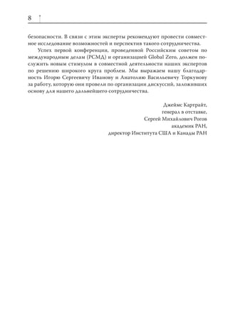 8

безопасности. В связи с этим эксперты рекомендуют провести совмест-
ное исследование возможностей и перспектив такого сотрудничества.
    Успех первой конференции, проведенной Российским советом по
международным делам (РСМД) и организацией Global Zero, должен по-
служить новым стимулом в совместной деятельности наших экспертов
по решению широкого круга проблем. Мы выражаем нашу благодар-
ность Игорю Сергеевичу Иванову и Анатолию Васильевичу Торкунову
за работу, которую они провели по организации дискуссий, заложивших
основу для нашего дальнейшего сотрудничества.

                                                   Джеймс Картрайт,
                                                  генерал в отставке,
                                           Сергей Михайлович Рогов
                                                      академик РАН,
                              директор Института США и Канады РАН
 