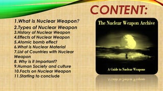 CONTENT:
1.What is Nuclear Weapon?
2.Types of Nuclear Weapon
3.History of Nuclear Weapon
4.Effects of Nuclear Weapon
5.Ato...