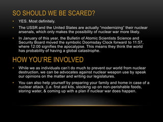 SO SHOULD WE BE SCARED?
• YES. Most definitely.
• The USSR and the United States are actually “modernizing” their nuclear
arsenals, which only makes the possibility of nuclear war more likely.
• In January of this year, the Bulletin of Atomic Scientists Science and
Security Board moved the symbolic Doomsday Clock forward to 11:57,
where 12:00 signifies the apocalypse. This means they think the world
has probability of having a global catastrophe.
HOW YOU’RE INVOLVED
• While we as individuals can’t do much to prevent our world from nuclear
destruction, we can be advocates against nuclear weapon use by speak
our opinions on the matter and writing our legislatures.
• You can also help yourself by preparing your family and home in case of a
nuclear attack. (i.e. first aid kits, stocking up on non-perishable foods,
storing water, & coming up with a plan if nuclear war does happen.
 