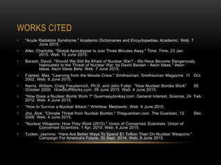 WORKS CITED
• "Acute Radiation Syndrome." Academic Dictionaries and Encyclopedias. Academic. Web. 7
June 2015.
• Alter, Charlotte. "Global Apocalypse Is Just Three Minutes Away." Time. Time, 23 Jan.
2015. Web. 10 June 2015.
• Barash, David. "Should We Still Be Afraid of Nuclear War? - We Have Become Dangerously
Habituated to the Threat of Nuclear War. by David Barash - Aeon Ideas." Aeon
Ideas. Aeon Ideas Beta. Web. 7 June 2015.
• Frankel, Max. "Learning from the Missile Crisis." Smithsonian. Smithsonian Magazine, 11 Oct.
2002. Web. 8 June 2015.
• Harris, William, Craig Freudenrich, Ph.D. and John Fuller. "How Nuclear Bombs Work" 05
October 2000. HowStuffWorks.com. 09 June 2015. Web. 4 June 2015.
• "How Does a Nuclear Bomb Work ?" Guernseydonkey.com. General Interest, Science, 24 Feb.
2012. Web. 4 June 2015.
• "How to Survive a Nuclear Attack." WikiHow. Mediawiki. Web. 9 June 2015.
• Jha, Alok. "Climate Threat from Nuclear Bombs." Theguardian.com. The Guardian, 12 Dec.
2006. Web. 4 June 2015.
• "Nuclear Weapons: How They Work (2010)." Union of Concerned Scientists. Union of
Concerned Scientists, 1 Apr. 2010. Web. 4 June 2015.
• Tucker, Jasmine. "Here Are Better Ways To Spend $1 Trillion Than On Nuclear Weapons."
Campaign For America's Future. 30 Sept. 2014. Web. 8 June 2015.
 