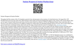 Nuclear Weapons & Nuclear Warfare Essay
Nuclear Weapons & Nuclear Warfare
Throughout half the century of the 19's hundreds a period of new advancements in the creations of a bomb had arisen. On August 8th, 1939
President Roosevelt received a letter from Albert Einstein which ended up being the fundamental support in the creation of the Atomic Bomb. There
are two types of atomic bombs fusion and fission, the first atomic bomb was created in 1939 by the Manhattan Project, three weeks later after its
first test, it was used in an actual war. It's capable of wiping out a whole entire city and killing instantly anyone in its way. Now we have better more
precise bomb know as hydrogen bombs, these bomb use the energy released when the nuclei of a hydrogen come...show more content...
The two types of nuclear energy would be fission and fusion. As for nuclear fission it gets its energy from the collision of atoms with other atoms
breaking apart with heavy elements such as plutonium or uranium releasing vast energy. Scientist were quick to realize that they could create a
better most efficient more precise bomb, this would be known as the fusion bomb this bomb would acquire its energy when two nuclei of two atoms
combine or fuse together with gases, such as tritium and deuterium. The bomb used on Hiroshima has the energy equivalent to 15,000 tons of TNT.
The one used on Nagasaki was named the "Fat Man" for its more power, being able to produce the energy equivalent to 21,000 tons of TNT. There
are now bombs capable of producing much more power, but are not fueled by nuclear energy
With great achievements came problems, and that is exactly what happen in the early 1940–2007. In 1942 the Manhattan project was established to
produce the first atomic weapon, this project created a whopping 100,000 jobs, costing 2 billion, equivalent to 25 billion in today's money. On august
6, 1945 the us drops a uranium bomb over Hiroshima killing over 140,000, following a second bomb being dropped on Nagasaki. On august 29, 1949
the Soviet Union would be the second nation to successfully create and test a nuclear weapon. In the late 1950's the UK test its first nuclear weapon,
later the next month the
Get more content on HelpWriting.net
 