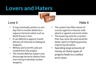 It may eventually protect us one day from a nuclear attack by a rogue or terrorist nation such as North Korea or Iran. It can defend us against missile delivery of chemical or biological weapons. Military and scientific jobs are created from the project. The missile defense system may discourage terrorist nations from even trying to develop nuclear weapons. The system has little chance of success against a massive scale attack or against a terrorist strike. The towering costs for a system that may never be used would be better spent on fighting poverty, improving education. Spending large amounts of money on these types of projects leads to a useless arms races. Love it Hate it 