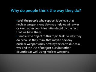 Well the people who support it believe that nuclear weapons one day may help us win a war or keep other countries intimidated by the fact that we have them. People who object to this topic feel the way they do because they think that maybe one day nuclear weapons may destroy the earth due to a war and the use of not just ours but other countries as well using nuclear weapons. 