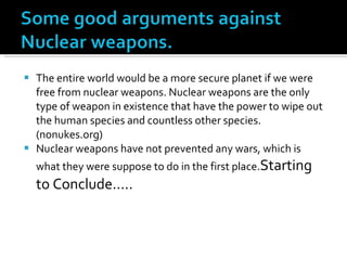 The entire world would be a more secure planet if we were free from nuclear weapons. Nuclear weapons are the only type of weapon in existence that have the power to wipe out the human species and countless other species. (nonukes.org) Nuclear weapons have not prevented any wars, which is what they were suppose to do in the first place. Starting to Conclude….. 