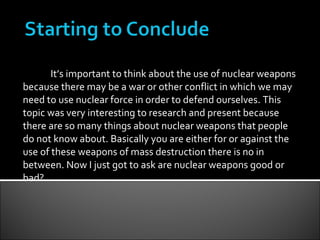 It’s important to think about the use of nuclear weapons because there may be a war or other conflict in which we may need to use nuclear force in order to defend ourselves. This topic was very interesting to research and present because there are so many things about nuclear weapons that people do not know about. Basically you are either for or against the use of these weapons of mass destruction there is no in between. Now I just got to ask are nuclear weapons good or bad? 
