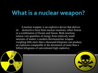 A nuclear weapon: is an explosive device that derives its  destructive force from nuclear reactions, either fission or a combination of fission and fusion. Both reactions release vast quantities of energy from relatively small amounts of matter; a modern thermonuclear weapon weighing little more than a thousand kilograms can produce an explosion comparable to the detonation of more than a billion kilograms of conventional high explosive. 