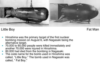 Hiroshima was the primary target of the first nuclear bombing mission on August 6, with Nagasaki being the alternative target. 70,000 to 80,000 people were killed immediately and another 70.000 were injured in Hiroshima. 80,000 had died from the bombing in Nagasaki. The code name for the bomb used in Hiroshima was called,  “ Little Boy. ”  The bomb used in Nagasaki was called,  “  Fat Boy. ” Little Boy Fat Man 