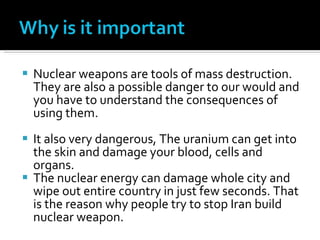Nuclear weapons are tools of mass destruction. They are also a possible danger to our would and you have to understand the consequences of using them.  It also very dangerous, The uranium can get into the skin and damage your blood, cells and organs. The nuclear energy can damage whole city and wipe out entire country in just few seconds. That is the reason why people try to stop Iran build nuclear weapon. 