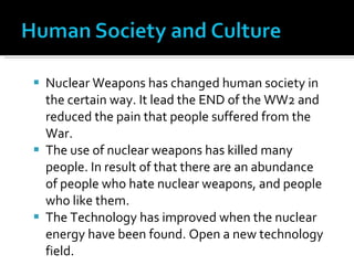 Nuclear Weapons has changed human society in the certain way. It lead the END of the WW2 and reduced the pain that people suffered from the War.  The use of nuclear weapons has killed many people. In result of that there are an abundance of people who hate nuclear weapons, and people who like them. The Technology has improved when the nuclear energy have been found. Open a new technology field. 
