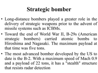 Strategic bomber
• Long-distance bombers played a greater role in the
delivery of strategic weapons prior to the advent of
missile systems such as ICBMs.
• Toward the end of World War II, B-29s (American
strategic bombers) carried atomic bombs to
Hiroshima and Nagasaki. The maximum payload at
that time was five tons.
• The most advanced bomber developed by the US to
date is the B-2. With a maximum speed of Mach 0.9
and a payload of 22 tons, it has a "stealth" structure
that resists radar detection
 