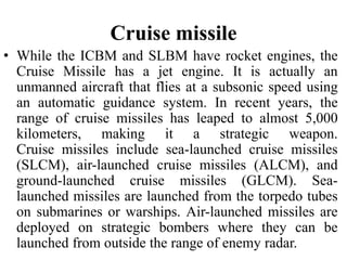 Cruise missile
• While the ICBM and SLBM have rocket engines, the
Cruise Missile has a jet engine. It is actually an
unmanned aircraft that flies at a subsonic speed using
an automatic guidance system. In recent years, the
range of cruise missiles has leaped to almost 5,000
kilometers, making it a strategic weapon.
Cruise missiles include sea-launched cruise missiles
(SLCM), air-launched cruise missiles (ALCM), and
ground-launched cruise missiles (GLCM). Sea-
launched missiles are launched from the torpedo tubes
on submarines or warships. Air-launched missiles are
deployed on strategic bombers where they can be
launched from outside the range of enemy radar.
 