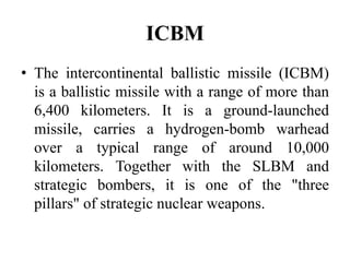 ICBM
• The intercontinental ballistic missile (ICBM)
is a ballistic missile with a range of more than
6,400 kilometers. It is a ground-launched
missile, carries a hydrogen-bomb warhead
over a typical range of around 10,000
kilometers. Together with the SLBM and
strategic bombers, it is one of the "three
pillars" of strategic nuclear weapons.
 