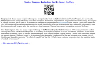 Nuclear Weapons Technology And Its Impact On The...
This project will discuss nuclear weapons technology and its impact on the Treaty on the Nonproliferation of Nuclear Weapons, also known as the
NPT (Nonproliferation Treaty). The Treaty covers three main pillars: disarmament, nonproliferation, and peaceful uses of nuclear energy. It was signed
in 1968 due to concern that the safety of the planet was at risk by having a high number of nuclear weapon states. After the United States bombed the
cities of Hiroshima and Nagasaki using vastly destructive nuclear fission bombs, it became apparent that the States and possibly other countries could
divert resources towards weapons rather than peaceful uses of nuclear energy. Thus, nuclear weaponry prompted the creation of the Treaty.
Since the development of the first nuclear weapons technology by the Manhattan Project of the United States in 1945, nuclear proliferation has been
a major global concern. The Manhattan Project was an undertaking involving the development of nuclear fission bombs, also known as atom bombs.
Atom bombs use a hollow "bullet" of enriched uranium shot into a "target" made of the same element, initiating a nuclear chain reaction that releases
vast amounts of energy. The bombs created by the Manhattan Project were called Little Boy and Fat Man, and were used on the Japanese cities of
Hiroshima and Nagasaki, respectively. This effectively ended World War II in 1945 after Japan was forced to surrender, but it also caused the deaths
of hundreds of thousands of
... Get more on HelpWriting.net ...
 