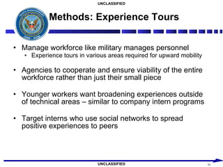 Methods: Experience Tours Manage workforce like military manages personnel Experience tours in various areas required for upward mobility Agencies to cooperate and ensure viability of the entire workforce rather than just their small piece Younger workers want broadening experiences outside of technical areas – similar to company intern programs Target interns who use social networks to spread positive experiences to peers 