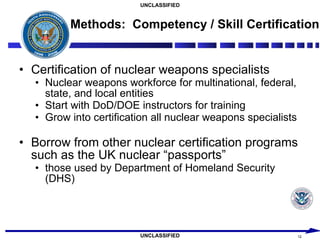 Methods:  Competency / Skill Certification Certification of nuclear weapons specialists Nuclear weapons workforce for multinational, federal, state, and local entities Start with DoD/DOE instructors for training Grow into certification all nuclear weapons specialists Borrow from other nuclear certification programs such as the UK nuclear “passports” those used by Department of Homeland Security (DHS) 