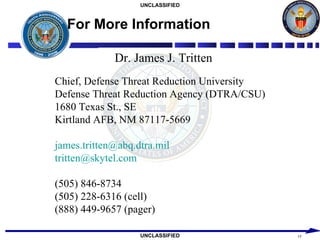 For More Information Dr. James J. Tritten Chief, Defense Threat Reduction University Defense Threat Reduction Agency (DTRA/CSU) 1680 Texas St., SE Kirtland AFB, NM 87117-5669 [email_address] [email_address] (505) 846-8734 (505) 228-6316 (cell) (888) 449-9657 (pager) 