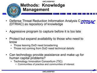 Methods:  Knowledge Management Defense Threat Reduction Information Analysis Center (DTRIAC) as repository of knowledge Aggressive program to capture before it is too late Protect but expand availability to those who need to know Those leaving DoD need broadening Those not coming from DoD need technical details Can technology provide assistance and make up for human capital problems? Technology Innovation Consortium (TIC) Communities of practice and communities of interest 