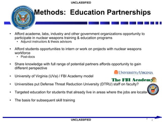 Methods:  Education Partnerships Afford academe, labs, industry and other government organizations opportunity to participate in nuclear weapons training & education programs Adjunct instructors & thesis advisors Afford students opportunities to intern or work on projects with nuclear weapons workforce Post-docs Share knowledge with full range of potential partners affords opportunity to gain different perspective University of Virginia (UVa) / FBI Academy model Universities put Defense Threat Reduction University (DTRU) staff on faculty? Targeted education for students that already live in areas where the jobs are located The basis for subsequent skill training 