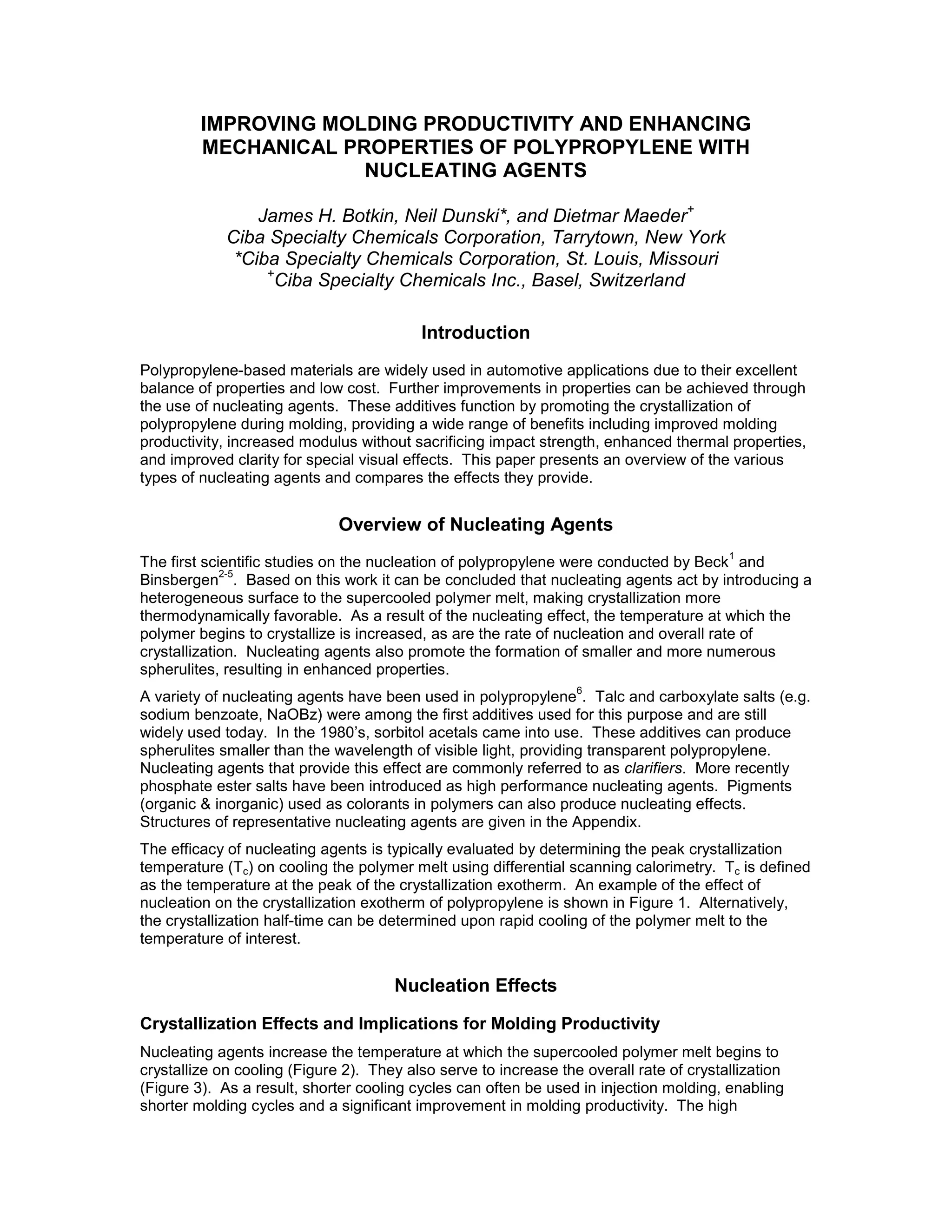IMPROVING MOLDING PRODUCTIVITY AND ENHANCING
MECHANICAL PROPERTIES OF POLYPROPYLENE WITH
NUCLEATING AGENTS
James H. Botkin, Neil Dunski*, and Dietmar Maeder+
Ciba Specialty Chemicals Corporation, Tarrytown, New York
*Ciba Specialty Chemicals Corporation, St. Louis, Missouri
+
Ciba Specialty Chemicals Inc., Basel, Switzerland
Introduction
Polypropylene-based materials are widely used in automotive applications due to their excellent
balance of properties and low cost. Further improvements in properties can be achieved through
the use of nucleating agents. These additives function by promoting the crystallization of
polypropylene during molding, providing a wide range of benefits including improved molding
productivity, increased modulus without sacrificing impact strength, enhanced thermal properties,
and improved clarity for special visual effects. This paper presents an overview of the various
types of nucleating agents and compares the effects they provide.
Overview of Nucleating Agents
The first scientific studies on the nucleation of polypropylene were conducted by Beck
1
and
Binsbergen
2-5
. Based on this work it can be concluded that nucleating agents act by introducing a
heterogeneous surface to the supercooled polymer melt, making crystallization more
thermodynamically favorable. As a result of the nucleating effect, the temperature at which the
polymer begins to crystallize is increased, as are the rate of nucleation and overall rate of
crystallization. Nucleating agents also promote the formation of smaller and more numerous
spherulites, resulting in enhanced properties.
A variety of nucleating agents have been used in polypropylene
6
. Talc and carboxylate salts (e.g.
sodium benzoate, NaOBz) were among the first additives used for this purpose and are still
widely used today. In the 1980’s, sorbitol acetals came into use. These additives can produce
spherulites smaller than the wavelength of visible light, providing transparent polypropylene.
Nucleating agents that provide this effect are commonly referred to as clarifiers. More recently
phosphate ester salts have been introduced as high performance nucleating agents. Pigments
(organic & inorganic) used as colorants in polymers can also produce nucleating effects.
Structures of representative nucleating agents are given in the Appendix.
The efficacy of nucleating agents is typically evaluated by determining the peak crystallization
temperature (Tc) on cooling the polymer melt using differential scanning calorimetry. Tc is defined
as the temperature at the peak of the crystallization exotherm. An example of the effect of
nucleation on the crystallization exotherm of polypropylene is shown in Figure 1. Alternatively,
the crystallization half-time can be determined upon rapid cooling of the polymer melt to the
temperature of interest.
Nucleation Effects
Crystallization Effects and Implications for Molding Productivity
Nucleating agents increase the temperature at which the supercooled polymer melt begins to
crystallize on cooling (Figure 2). They also serve to increase the overall rate of crystallization
(Figure 3). As a result, shorter cooling cycles can often be used in injection molding, enabling
shorter molding cycles and a significant improvement in molding productivity. The high
 