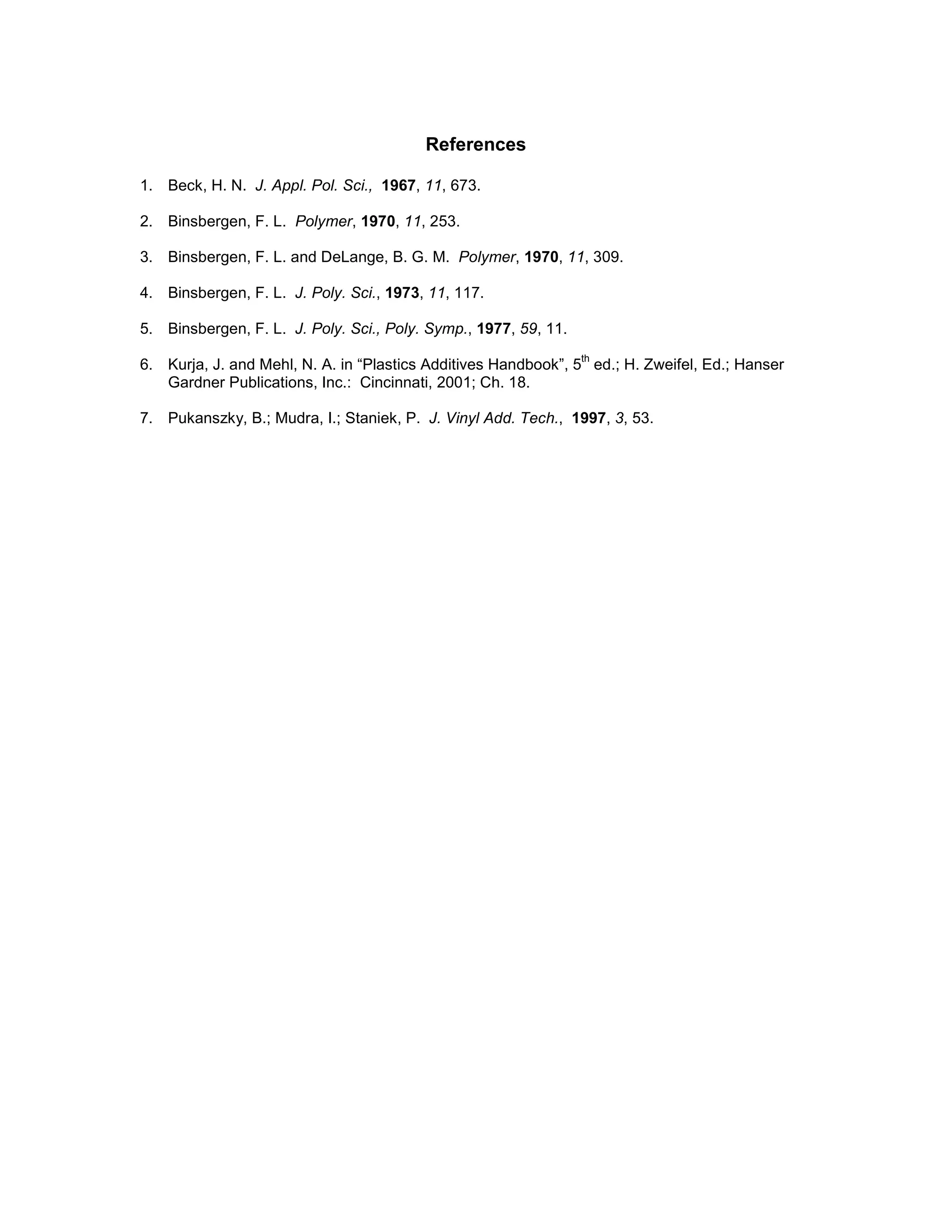 References
1. Beck, H. N. J. Appl. Pol. Sci., 1967, 11, 673.
2. Binsbergen, F. L. Polymer, 1970, 11, 253.
3. Binsbergen, F. L. and DeLange, B. G. M. Polymer, 1970, 11, 309.
4. Binsbergen, F. L. J. Poly. Sci., 1973, 11, 117.
5. Binsbergen, F. L. J. Poly. Sci., Poly. Symp., 1977, 59, 11.
6. Kurja, J. and Mehl, N. A. in “Plastics Additives Handbook”, 5
th
ed.; H. Zweifel, Ed.; Hanser
Gardner Publications, Inc.: Cincinnati, 2001; Ch. 18.
7. Pukanszky, B.; Mudra, I.; Staniek, P. J. Vinyl Add. Tech., 1997, 3, 53.
 