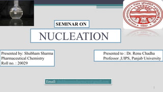 NUCLEATION
1
Presented to : Dr. Renu Chadha
Professor ,UIPS, Panjab University
SEMINAR ON
Email: shubham00sharma70@gmail.com
Presented by: Shubham Sharma
Pharmaceutical Chemistry
Roll no. : 20029
 