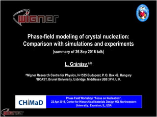 Phase-field modeling of crystal nucleation:
Comparison with simulations and experiments
(summary of 26 Sep 2018 talk)
aWigner Research Centre for Physics, H-1525 Budapest, P. O. Box 49, Hungary
bBCAST, Brunel University, Uxbridge, Middlesex UB8 3PH, U.K.
L. Gránásy,a,b
Phase Field Workshop “Focus on Nucleation”,
22 Apr 2019, Center for Hierarchical Materials Design HQ, Northwestern
University, Evanston, IL, USA
 