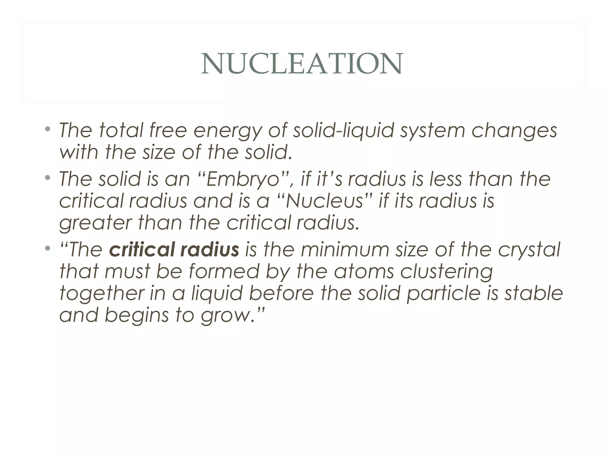 NUCLEATION

• The total free energy of solid-liquid system changes
  with the size of the solid.
• The solid is an “Embryo”, if it’s radius is less than the
  critical radius and is a “Nucleus” if its radius is
  greater than the critical radius.
• “The critical radius is the minimum size of the crystal
  that must be formed by the atoms clustering
  together in a liquid before the solid particle is stable
  and begins to grow.”
 
