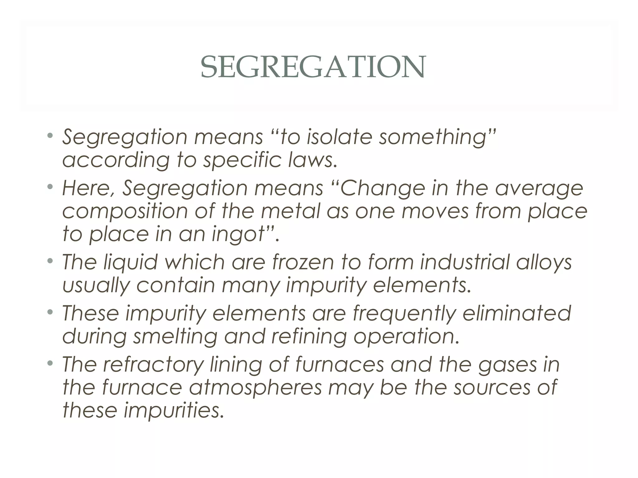 SEGREGATION

• Segregation means “to isolate something”
  according to specific laws.
• Here, Segregation means “Change in the average
  composition of the metal as one moves from place
  to place in an ingot”.
• The liquid which are frozen to form industrial alloys
  usually contain many impurity elements.
• These impurity elements are frequently eliminated
  during smelting and refining operation.
• The refractory lining of furnaces and the gases in
  the furnace atmospheres may be the sources of
  these impurities.
 