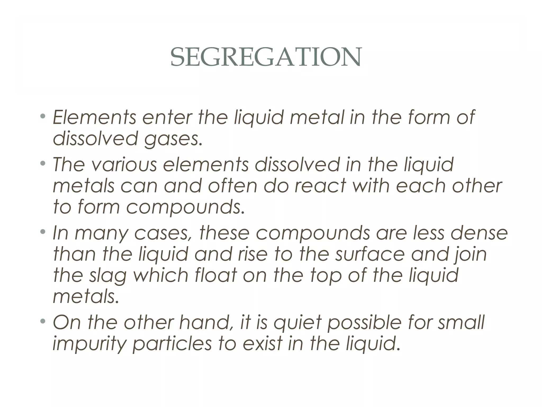 SEGREGATION

• Elements enter the liquid metal in the form of
  dissolved gases.
• The various elements dissolved in the liquid
  metals can and often do react with each other
  to form compounds.
• In many cases, these compounds are less dense
  than the liquid and rise to the surface and join
  the slag which float on the top of the liquid
  metals.
• On the other hand, it is quiet possible for small
  impurity particles to exist in the liquid.
 