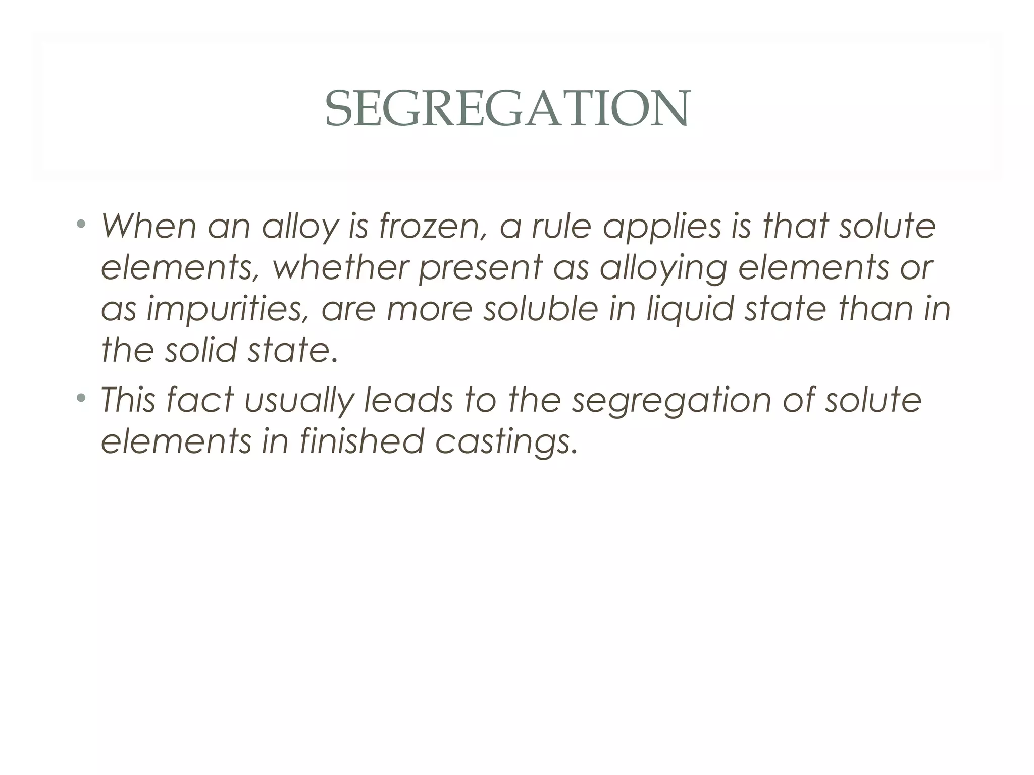 SEGREGATION

• When an alloy is frozen, a rule applies is that solute
  elements, whether present as alloying elements or
  as impurities, are more soluble in liquid state than in
  the solid state.
• This fact usually leads to the segregation of solute
  elements in finished castings.
 