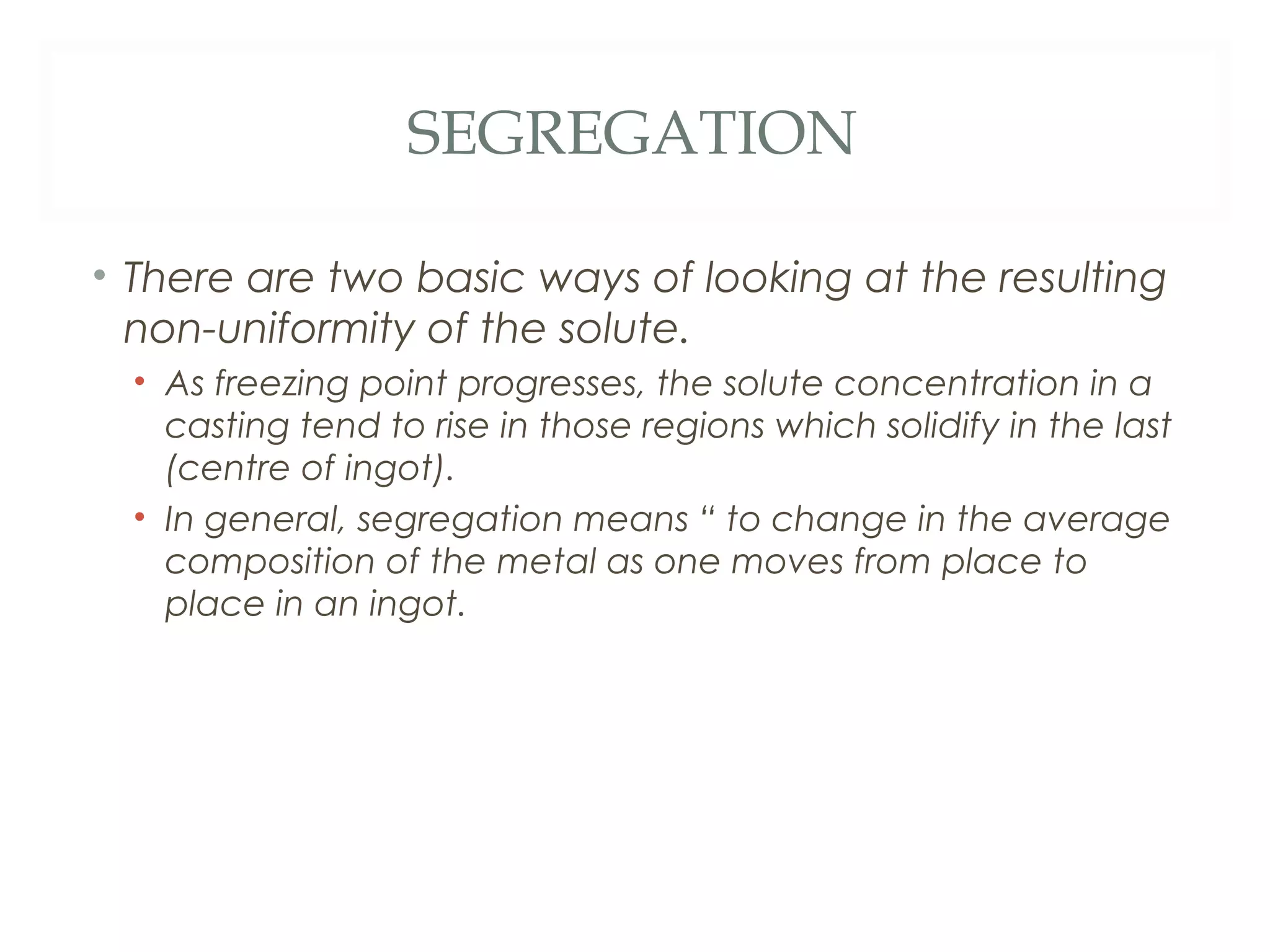 SEGREGATION

• There are two basic ways of looking at the resulting
  non-uniformity of the solute.
  • As freezing point progresses, the solute concentration in a
    casting tend to rise in those regions which solidify in the last
    (centre of ingot).
  • In general, segregation means “ to change in the average
    composition of the metal as one moves from place to
    place in an ingot.
 