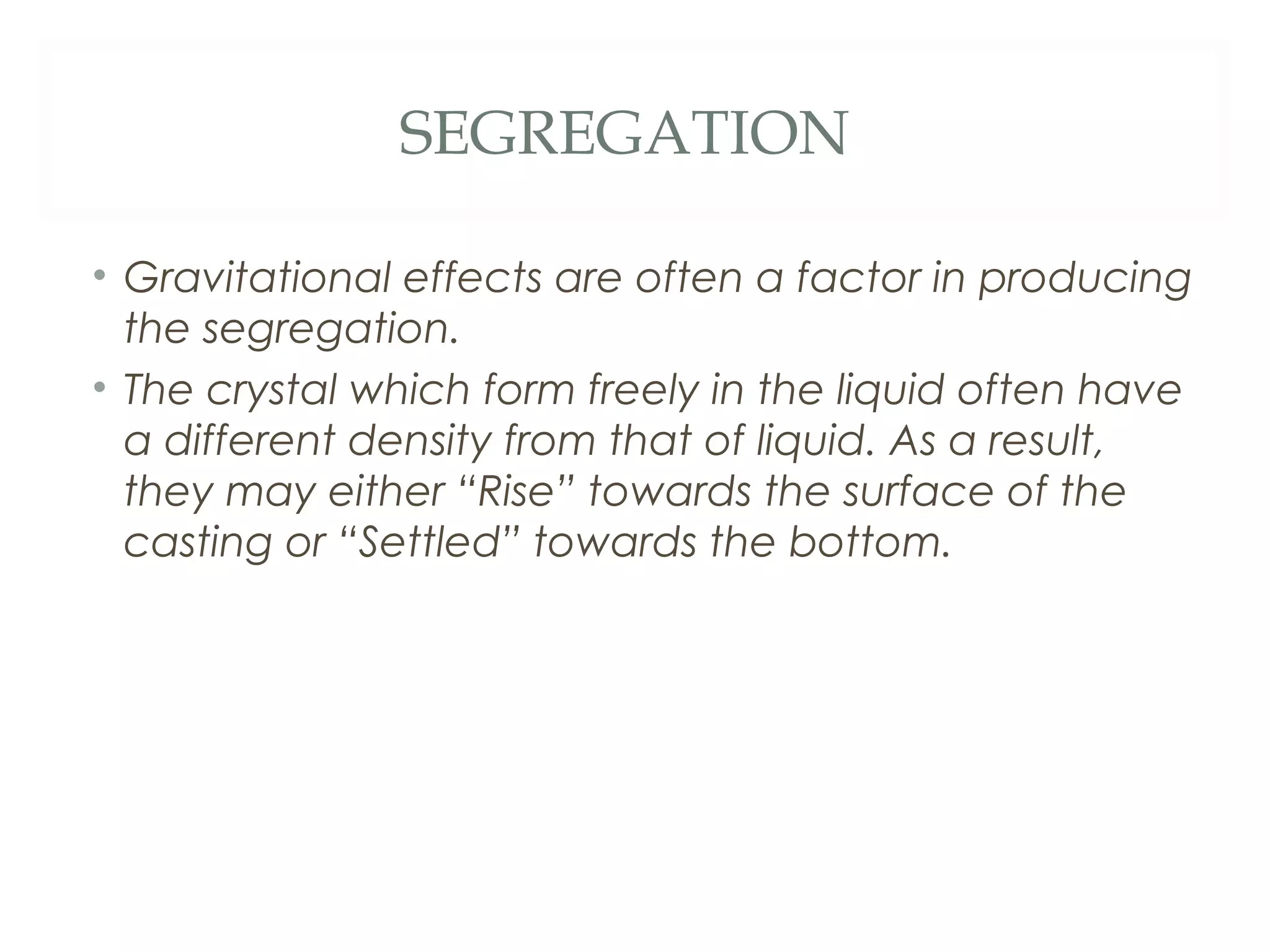 SEGREGATION

• Gravitational effects are often a factor in producing
  the segregation.
• The crystal which form freely in the liquid often have
  a different density from that of liquid. As a result,
  they may either “Rise” towards the surface of the
  casting or “Settled” towards the bottom.
 