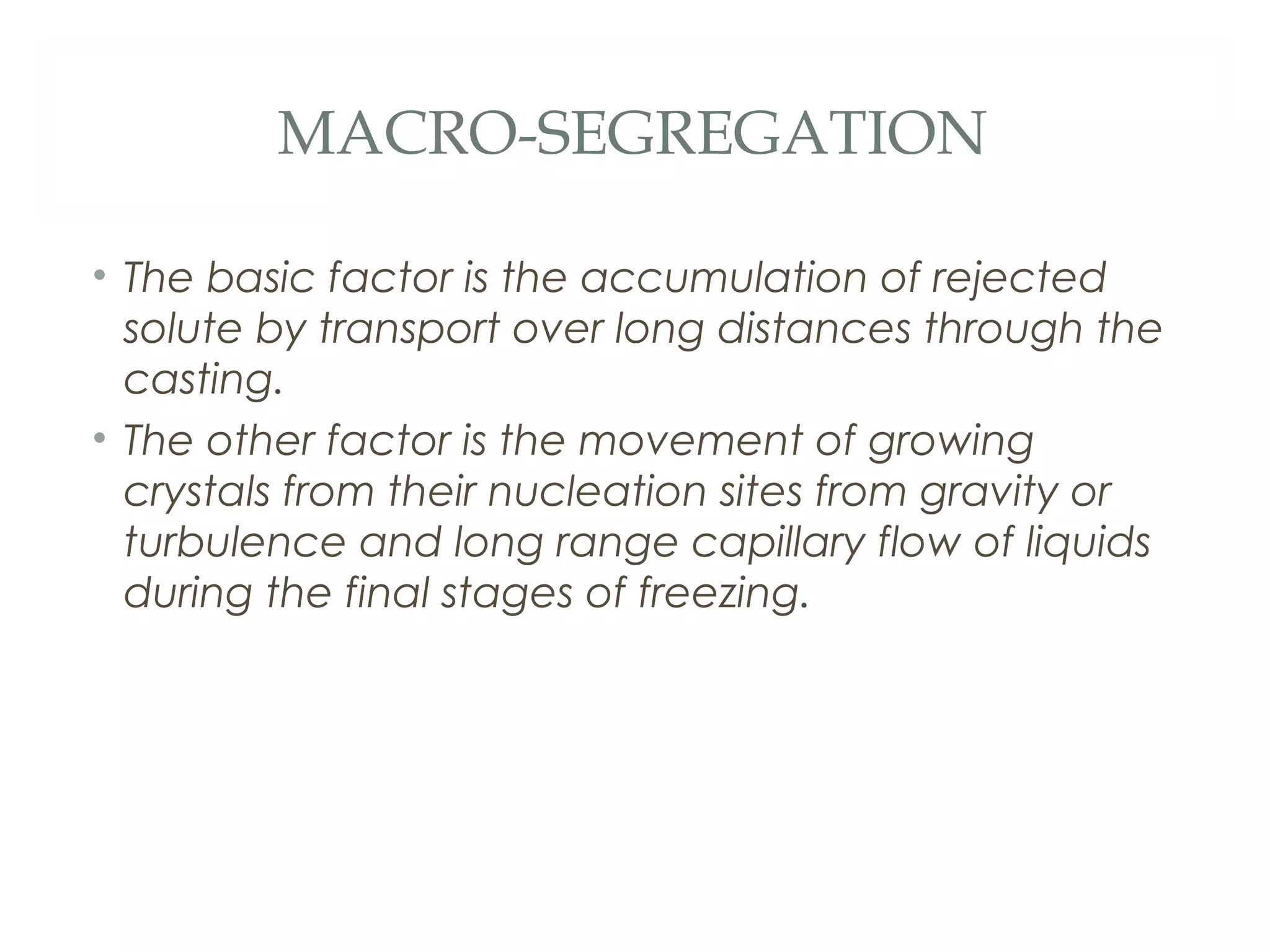 MACRO-SEGREGATION

• The basic factor is the accumulation of rejected
  solute by transport over long distances through the
  casting.
• The other factor is the movement of growing
  crystals from their nucleation sites from gravity or
  turbulence and long range capillary flow of liquids
  during the final stages of freezing.
 