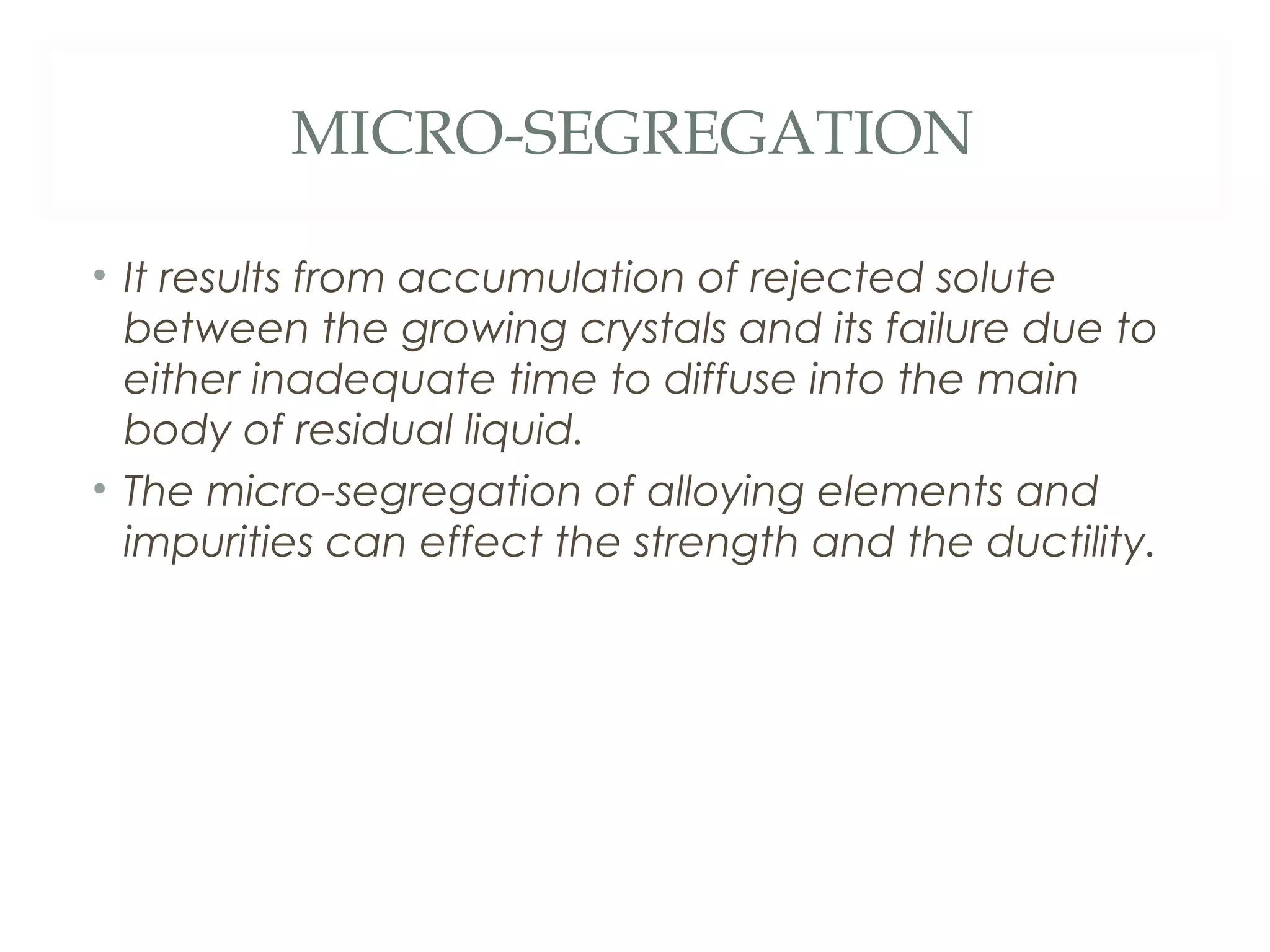 MICRO-SEGREGATION

• It results from accumulation of rejected solute
  between the growing crystals and its failure due to
  either inadequate time to diffuse into the main
  body of residual liquid.
• The micro-segregation of alloying elements and
  impurities can effect the strength and the ductility.
 