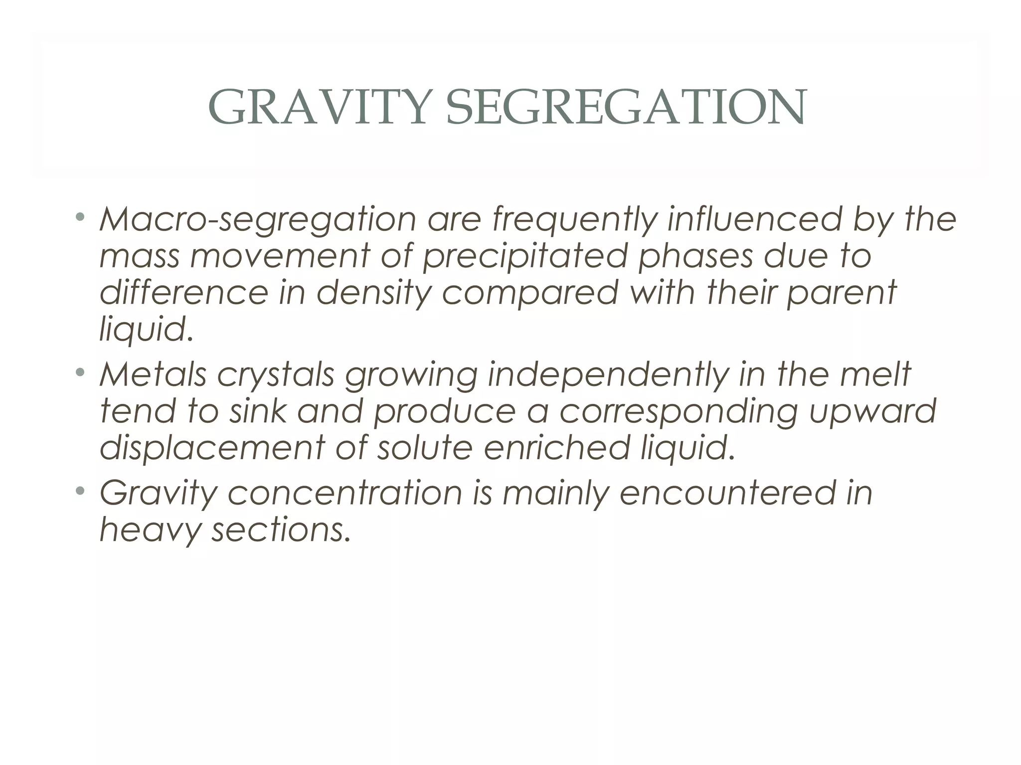 GRAVITY SEGREGATION

• Macro-segregation are frequently influenced by the
  mass movement of precipitated phases due to
  difference in density compared with their parent
  liquid.
• Metals crystals growing independently in the melt
  tend to sink and produce a corresponding upward
  displacement of solute enriched liquid.
• Gravity concentration is mainly encountered in
  heavy sections.
 