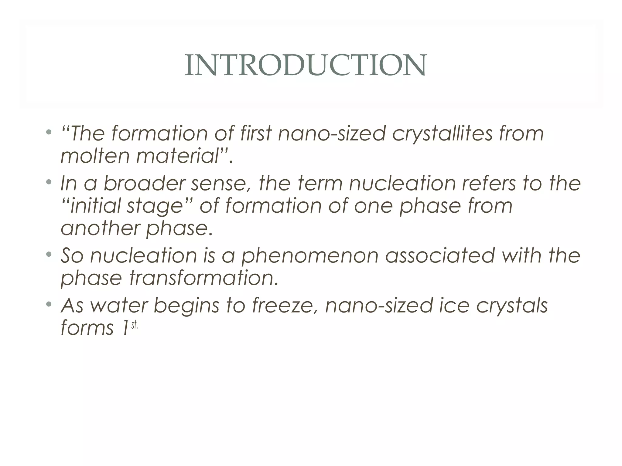 INTRODUCTION

• “The formation of first nano-sized crystallites from
  molten material”.
• In a broader sense, the term nucleation refers to the
  “initial stage” of formation of one phase from
  another phase.
• So nucleation is a phenomenon associated with the
  phase transformation.
• As water begins to freeze, nano-sized ice crystals
  forms 1st.
 