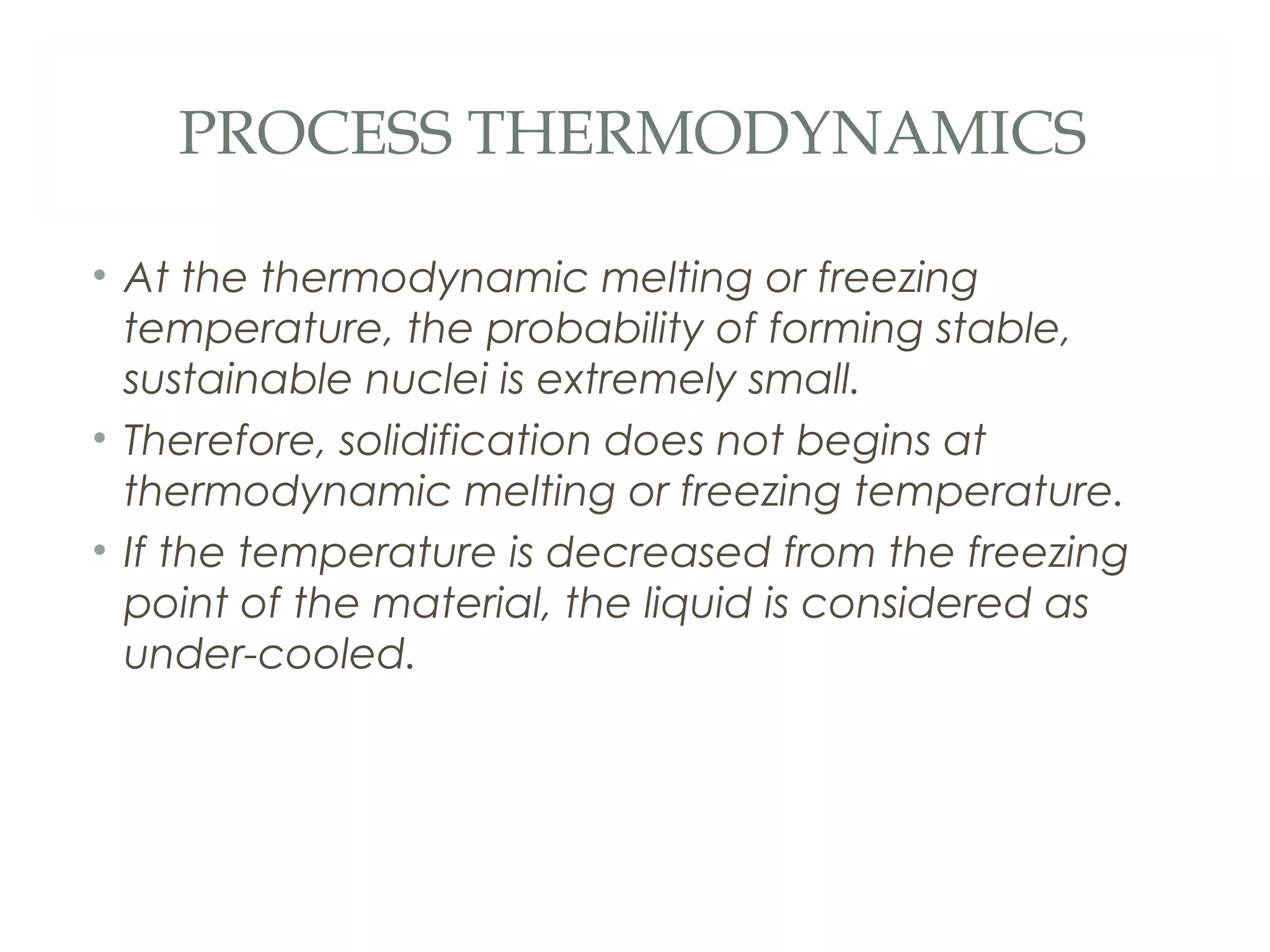 PROCESS THERMODYNAMICS

• At the thermodynamic melting or freezing
  temperature, the probability of forming stable,
  sustainable nuclei is extremely small.
• Therefore, solidification does not begins at
  thermodynamic melting or freezing temperature.
• If the temperature is decreased from the freezing
  point of the material, the liquid is considered as
  under-cooled.
 