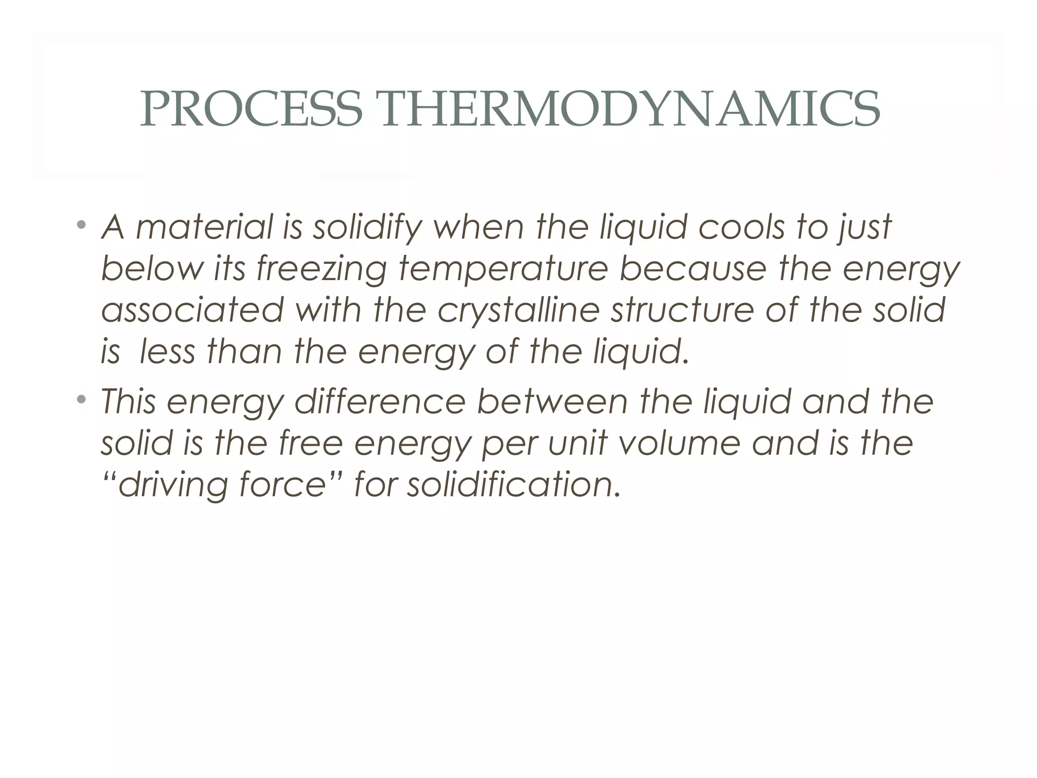 PROCESS THERMODYNAMICS

• A material is solidify when the liquid cools to just
  below its freezing temperature because the energy
  associated with the crystalline structure of the solid
  is less than the energy of the liquid.
• This energy difference between the liquid and the
  solid is the free energy per unit volume and is the
  “driving force” for solidification.
 