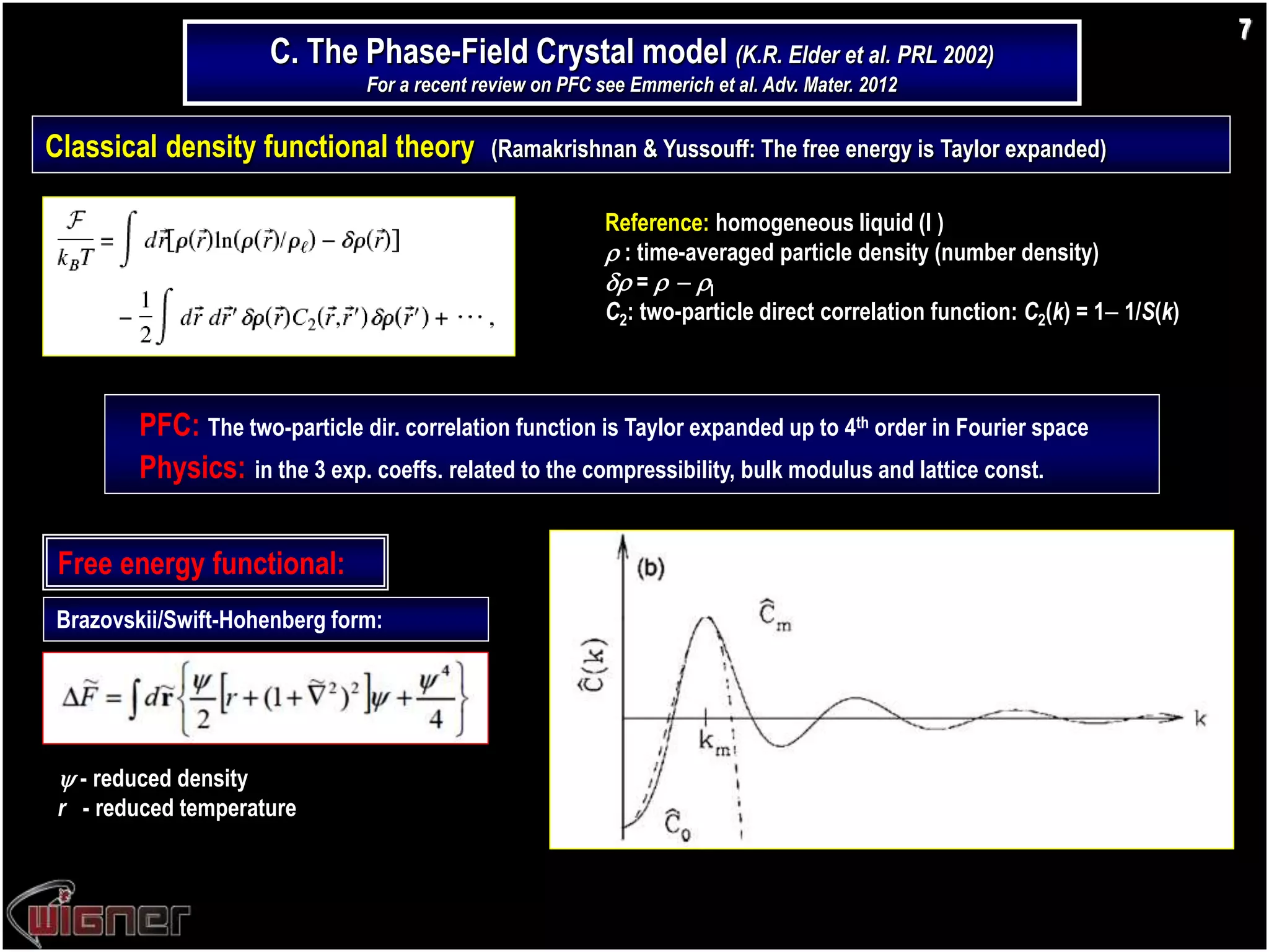 Classical density functional theory (Ramakrishnan & Yussouff: The free energy is Taylor expanded)
PFC: The two-particle dir. correlation function is Taylor expanded up to 4th order in Fourier space
Physics: in the 3 exp. coeffs. related to the compressibility, bulk modulus and lattice const.
Reference: homogeneous liquid (l )
 : time-averaged particle density (number density)
 =   l
C2: two-particle direct correlation function: C2(k) = 1 1/S(k)
Free energy functional:
Brazovskii/Swift-Hohenberg form:
7
C. The Phase-Field Crystal model (K.R. Elder et al. PRL 2002)
For a recent review on PFC see Emmerich et al. Adv. Mater. 2012
 - reduced density
r - reduced temperature
 