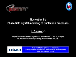 Nucleation III:
Phase-field crystal modeling of nucleation processes
aWigner Research Centre for Physics, H-1525 Budapest, P. O. Box 49, Hungary
bBCAST, Brunel University, Uxbridge, Middlesex UB8 3PH, U.K.
L. Gránásy,a,b
Phase Field Workshop “Focus on Nucleation”,
27 Sep 2018, Center for Hierarchical Materials Design HQ, Northwestern
University, Evanston, IL, USA
 