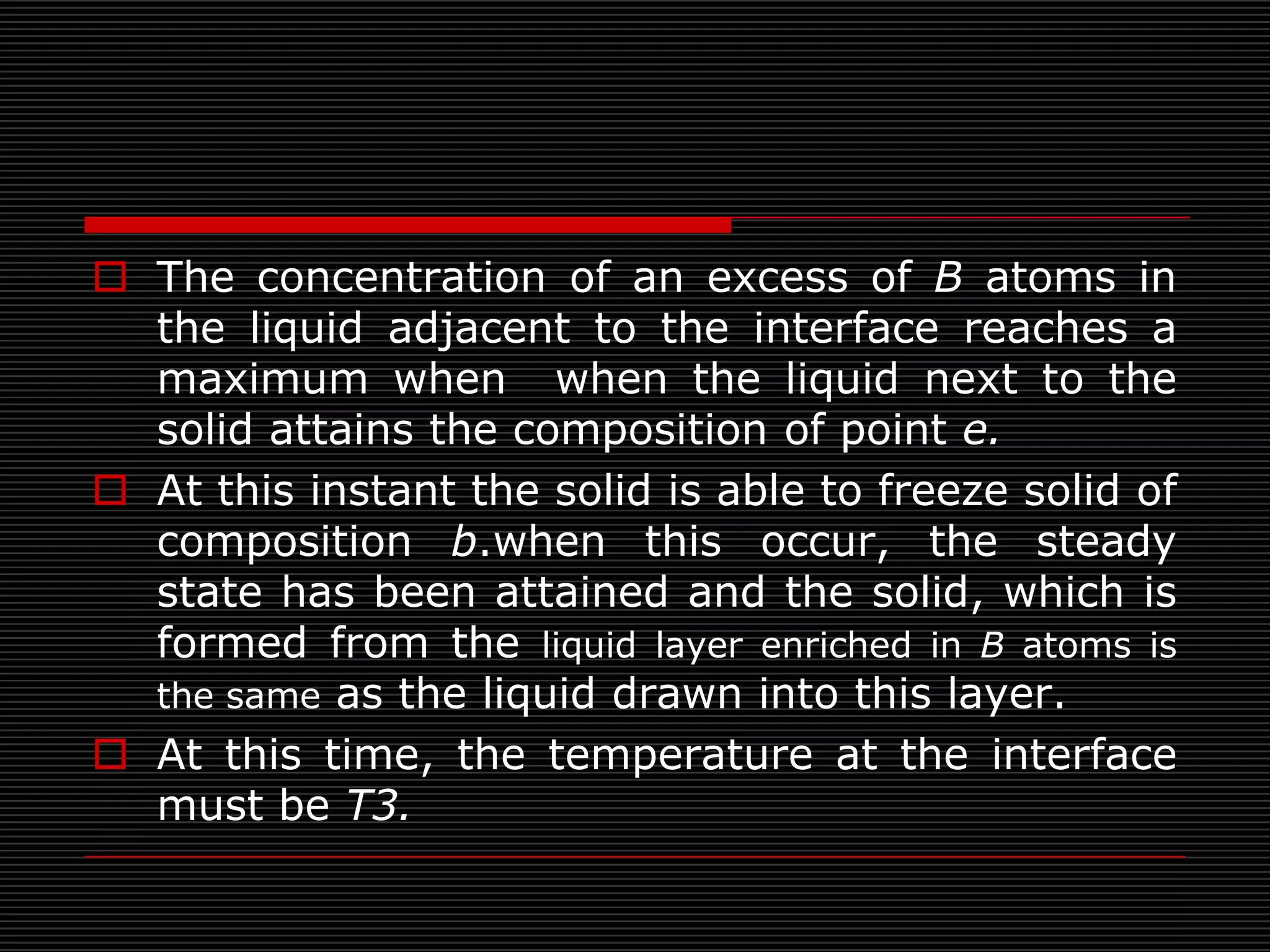  The concentration of an excess of B atoms in
  the liquid adjacent to the interface reaches a
  maximum when when the liquid next to the
  solid attains the composition of point e.
 At this instant the solid is able to freeze solid of
  composition b.when this occur, the steady
  state has been attained and the solid, which is
  formed from the liquid layer enriched in B atoms is
  the same as the liquid drawn into this layer.
 At this time, the temperature at the interface
  must be T3.
 