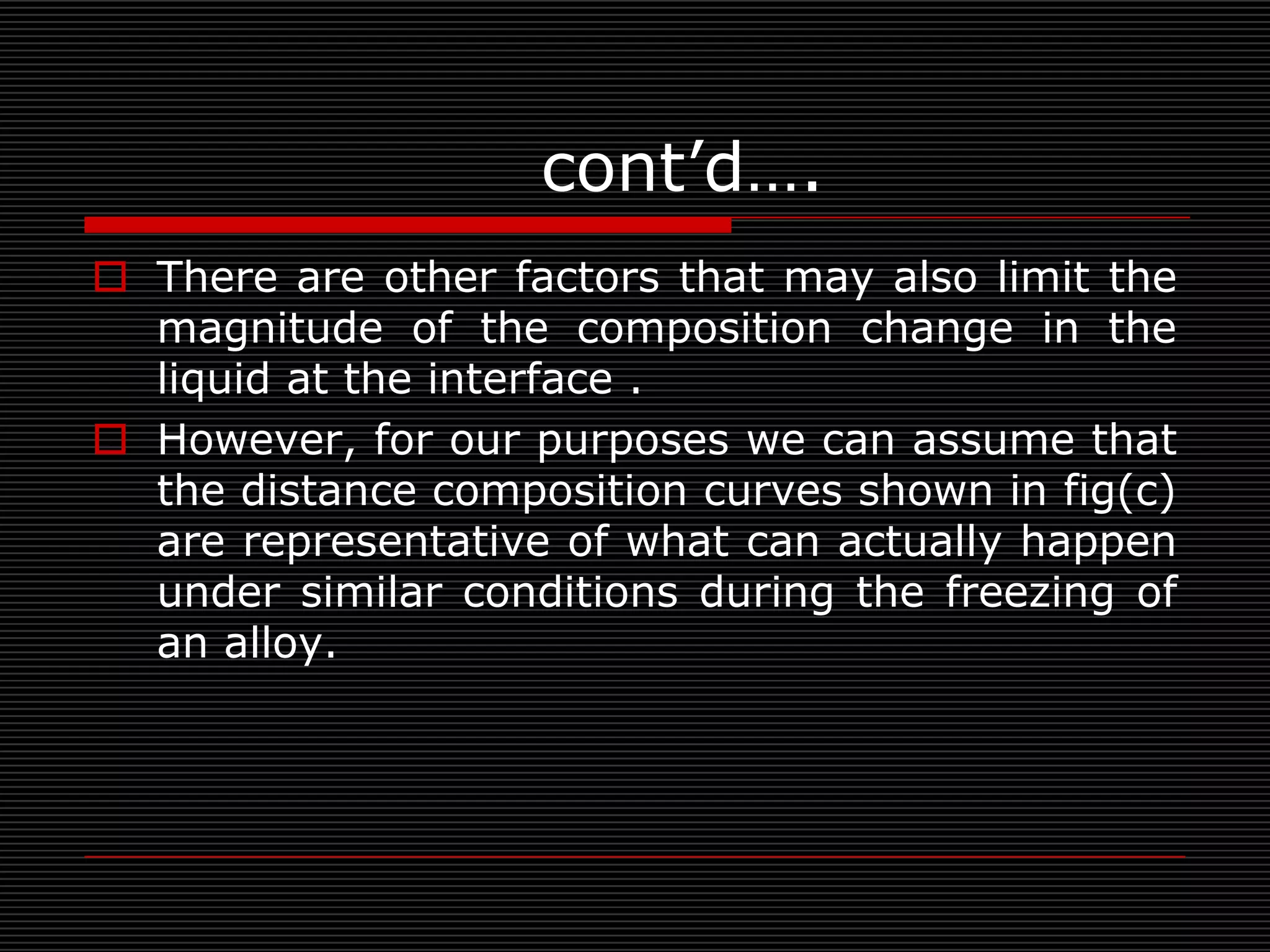 cont’d….
 There are other factors that may also limit the
  magnitude of the composition change in the
  liquid at the interface .
 However, for our purposes we can assume that
  the distance composition curves shown in fig(c)
  are representative of what can actually happen
  under similar conditions during the freezing of
  an alloy.
 
