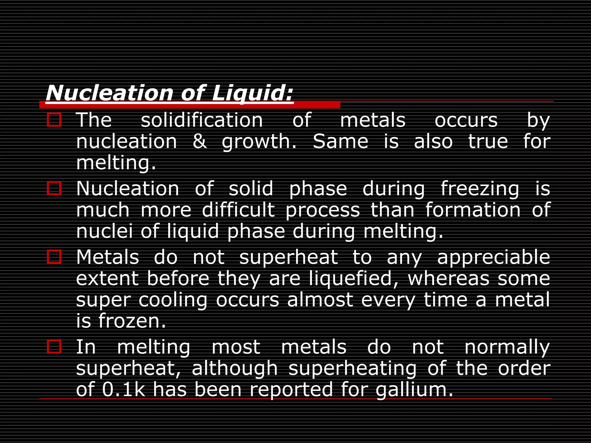 Nucleation of Liquid:
 The solidification of metals occurs by
  nucleation & growth. Same is also true for
  melting.
 Nucleation of solid phase during freezing is
  much more difficult process than formation of
  nuclei of liquid phase during melting.
 Metals do not superheat to any appreciable
  extent before they are liquefied, whereas some
  super cooling occurs almost every time a metal
  is frozen.
 In melting most metals do not normally
  superheat, although superheating of the order
  of 0.1k has been reported for gallium.
 