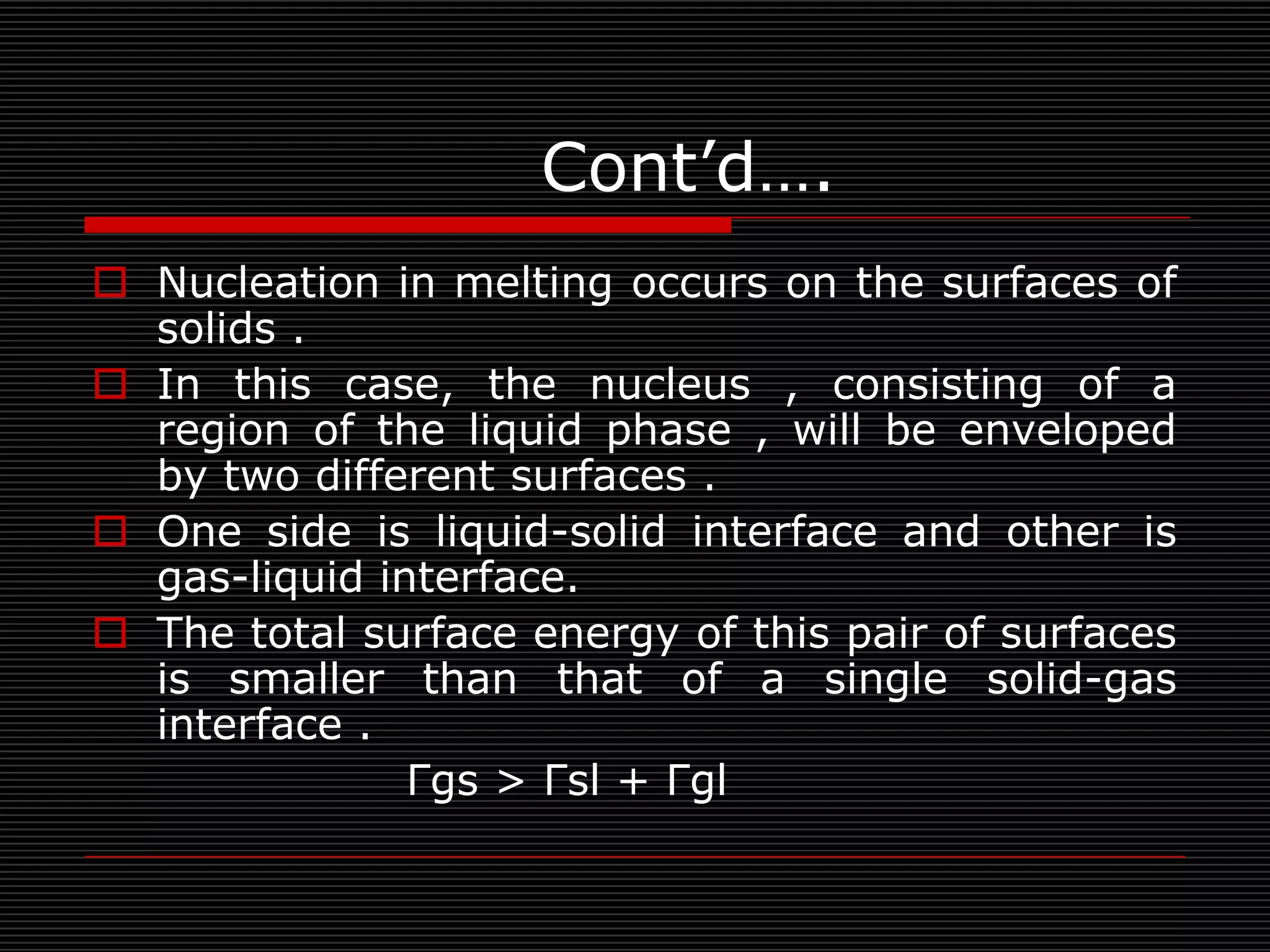 Cont’d….
 Nucleation in melting occurs on the surfaces of
  solids .
 In this case, the nucleus , consisting of a
  region of the liquid phase , will be enveloped
  by two different surfaces .
 One side is liquid-solid interface and other is
  gas-liquid interface.
 The total surface energy of this pair of surfaces
  is smaller than that of a single solid-gas
  interface .
               Γgs > Γsl + Γgl
 