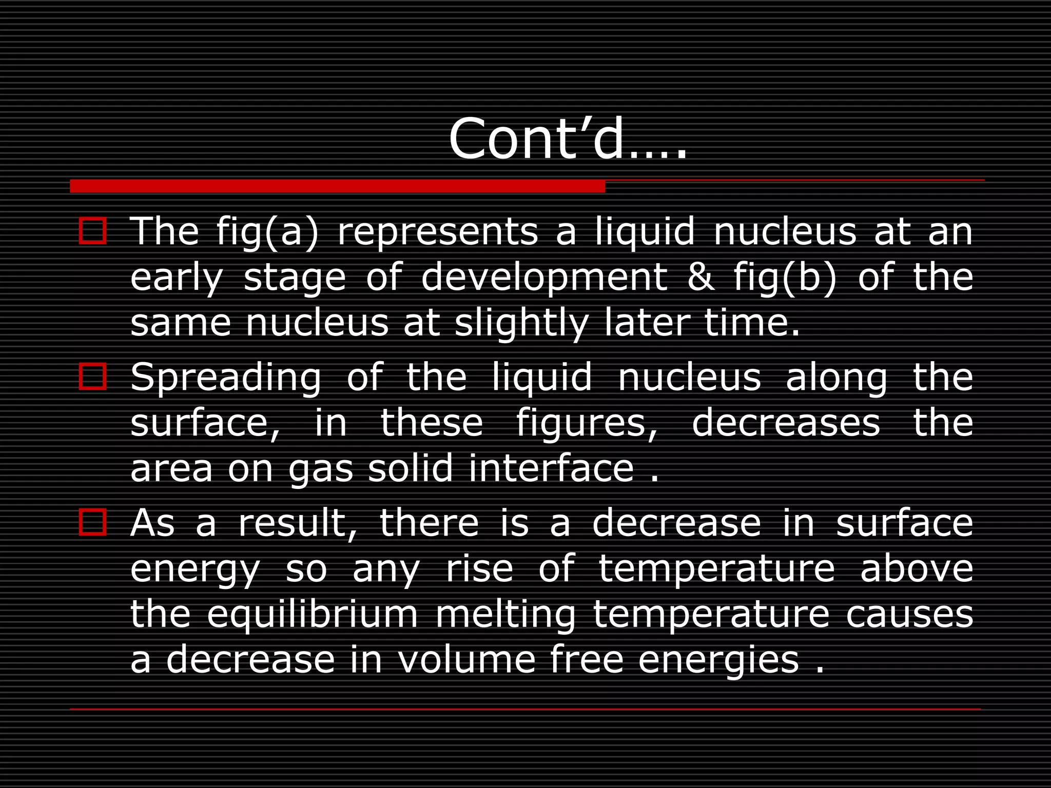 Cont’d….
 The fig(a) represents a liquid nucleus at an
  early stage of development & fig(b) of the
  same nucleus at slightly later time.
 Spreading of the liquid nucleus along the
  surface, in these figures, decreases the
  area on gas solid interface .
 As a result, there is a decrease in surface
  energy so any rise of temperature above
  the equilibrium melting temperature causes
  a decrease in volume free energies .
 