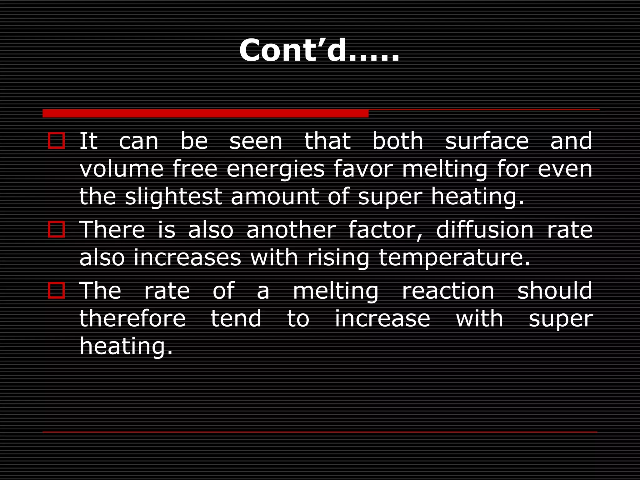 Cont’d…..

 It can be seen that both surface and
  volume free energies favor melting for even
  the slightest amount of super heating.
 There is also another factor, diffusion rate
  also increases with rising temperature.
 The rate of a melting reaction should
  therefore tend to increase with super
  heating.
 