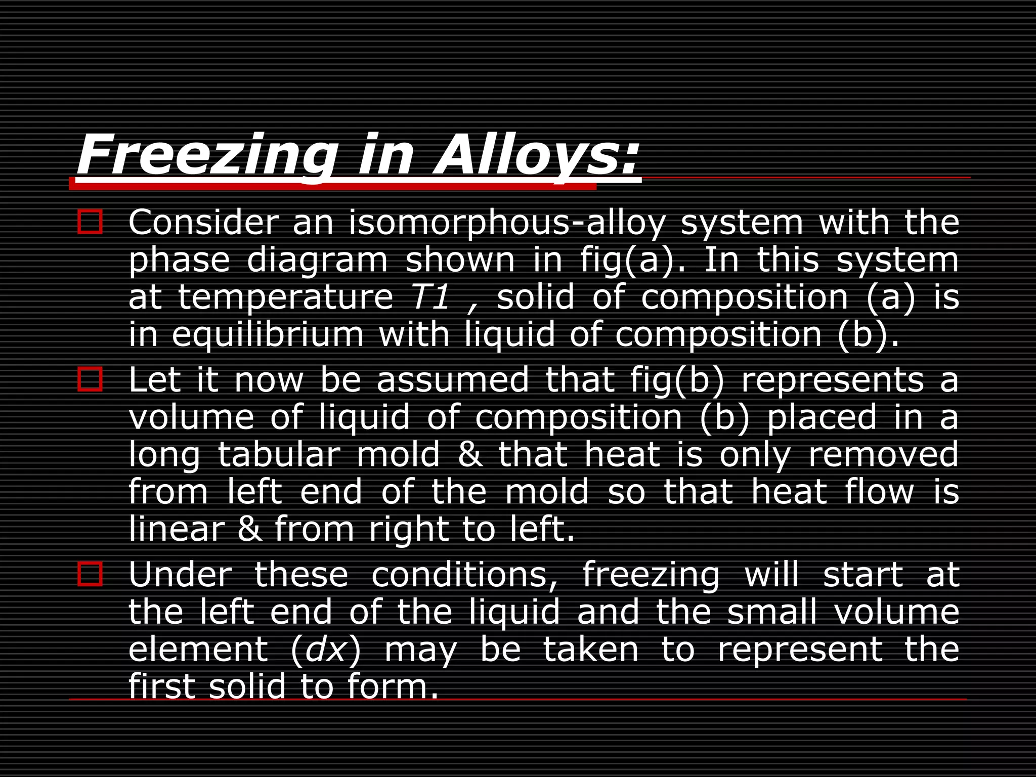 Freezing in Alloys:
 Consider an isomorphous-alloy system with the
  phase diagram shown in fig(a). In this system
  at temperature T1 , solid of composition (a) is
  in equilibrium with liquid of composition (b).
 Let it now be assumed that fig(b) represents a
  volume of liquid of composition (b) placed in a
  long tabular mold & that heat is only removed
  from left end of the mold so that heat flow is
  linear & from right to left.
 Under these conditions, freezing will start at
  the left end of the liquid and the small volume
  element (dx) may be taken to represent the
  first solid to form.
 