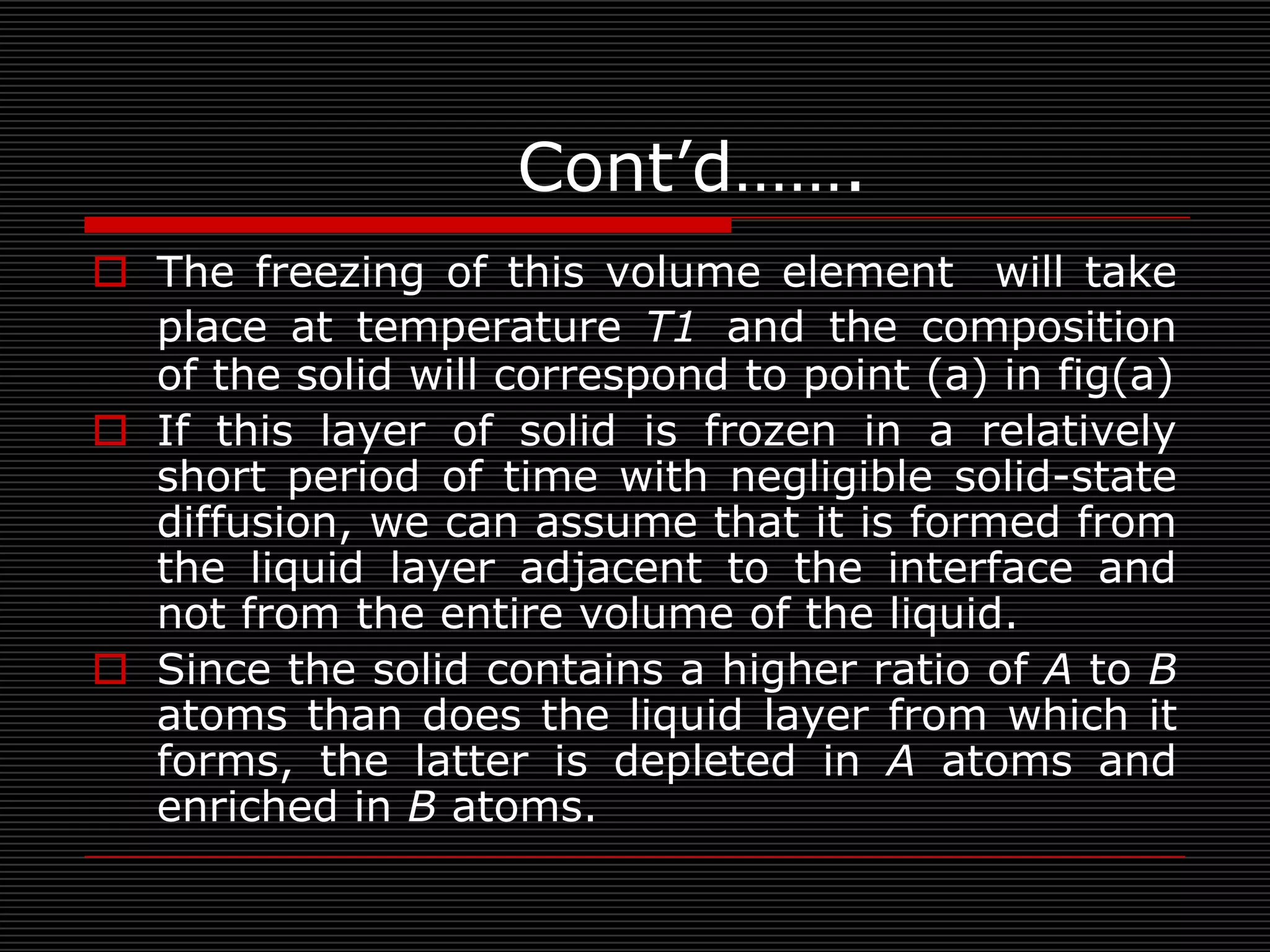 Cont’d…….
 The freezing of this volume element will take
  place at temperature T1 and the composition
  of the solid will correspond to point (a) in fig(a)
 If this layer of solid is frozen in a relatively
  short period of time with negligible solid-state
  diffusion, we can assume that it is formed from
  the liquid layer adjacent to the interface and
  not from the entire volume of the liquid.
 Since the solid contains a higher ratio of A to B
  atoms than does the liquid layer from which it
  forms, the latter is depleted in A atoms and
  enriched in B atoms.
 