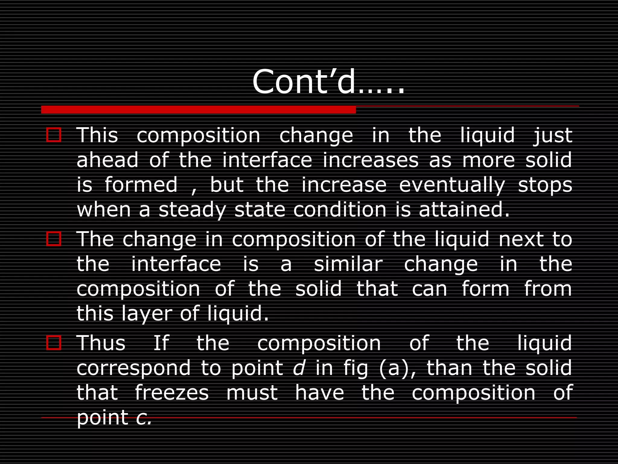 Cont’d…..
 This composition change in the liquid just
  ahead of the interface increases as more solid
  is formed , but the increase eventually stops
  when a steady state condition is attained.
 The change in composition of the liquid next to
  the interface is a similar change in the
  composition of the solid that can form from
  this layer of liquid.
 Thus If the composition of the liquid
  correspond to point d in fig (a), than the solid
  that freezes must have the composition of
  point c.
 